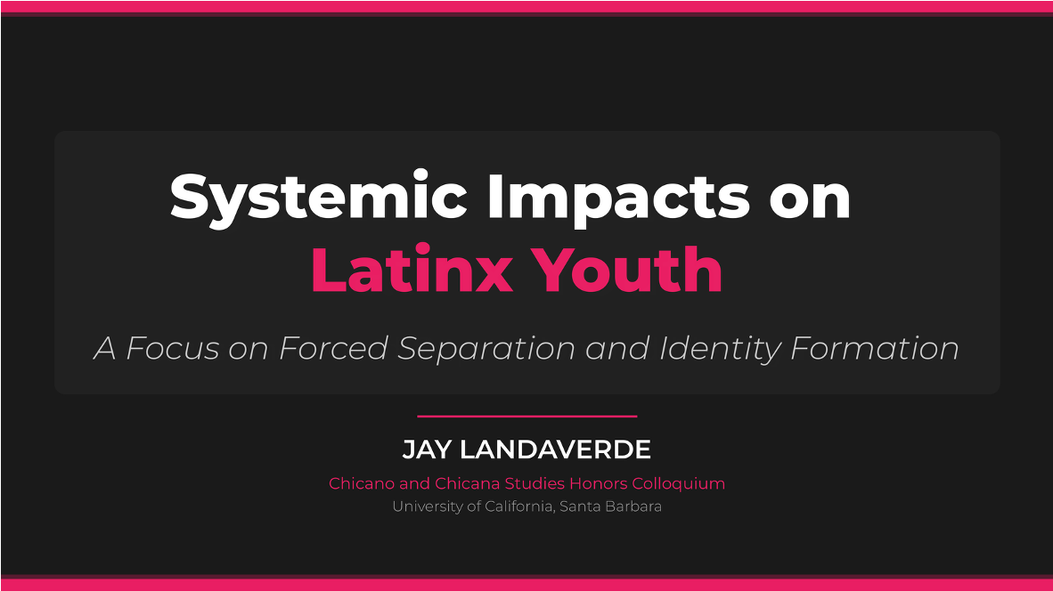 A presentation slide titled "Systemic Impacts on Latinx Youth: A Focus on Forced Separation and Identity Formation." The slide is presented by Jay Landaverde for the Chicano and Chicana Studies Honors Colloquium at the University of California, Santa Barbara. The design features a dark background with prominent white and pink text, enclosed by thick pink horizontal borders at the top and bottom.