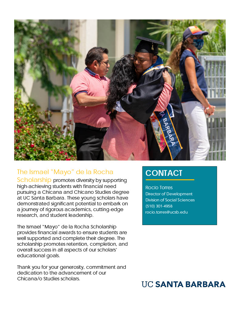 The Ismael “Mayo” de la Rocha Scholarship promotes diversity by supporting high-achieving students with financial need pursuing a Chicana and Chicano Studies degree at UC Santa Barbara. These young scholars have demonstrated significant potential to embark on a journey of rigorous academics, cutting-edge research, and student leadership. The Ismael “Mayo” de la Rocha Scholarship provides financial awards to ensure students are well supported and complete their degree. The scholarship promotes retention, completion, and overall success in all aspects of our scholars’ educational goals. Thank you for your generosity, commitment and dedication to the advancement of our Chicana/o Studies scholars.