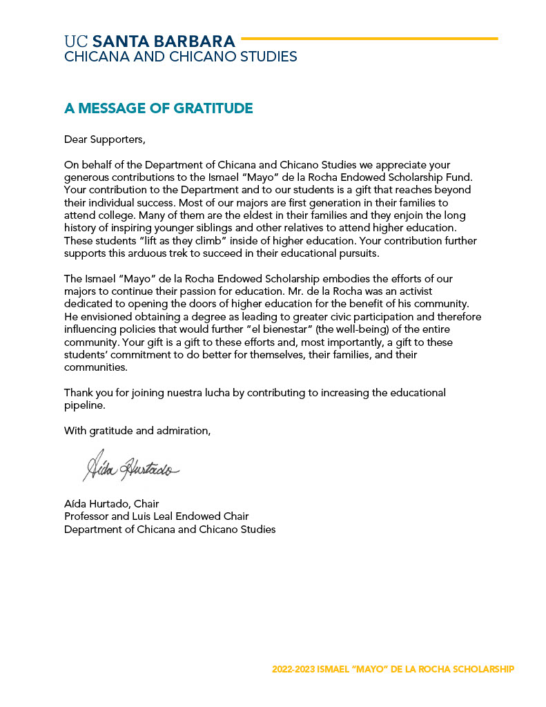 Dear Supporters, On behalf of the Department of Chicana and Chicano Studies we appreciate your generous contributions to the Ismael “Mayo” de la Rocha Endowed Scholarship Fund. Your contribution to the Department and to our students is a gift that reaches beyond their individual success. Most of our majors are first generation in their families to attend college. Many of them are the eldest in their families and they enjoin the long history of inspiring younger siblings and other relatives to attend higher education. These students “lift as they climb” inside of higher education. Your contribution further supports this arduous trek to succeed in their educational pursuits. The Ismael “Mayo” de la Rocha Endowed Scholarship embodies the efforts of our majors to continue their passion for education. Mr. de la Rocha was an activist dedicated to opening the doors of higher education for the benefit of his community. He envisioned obtaining a degree as leading to greater civic participation and therefore influencing policies that would further “el bienestar” (the well-being) of the entire community. Your gift is a gift to these efforts and, most importantly, a gift to these students’ commitment to do better for themselves, their families, and their communities. Thank you for joining nuestra lucha by contributing to increasing the educational pipeline. With gratitude and admiration, Aída Hurtado, Chair Professor and Luis Leal Endowed Chair Department of Chicana and Chicano Studies