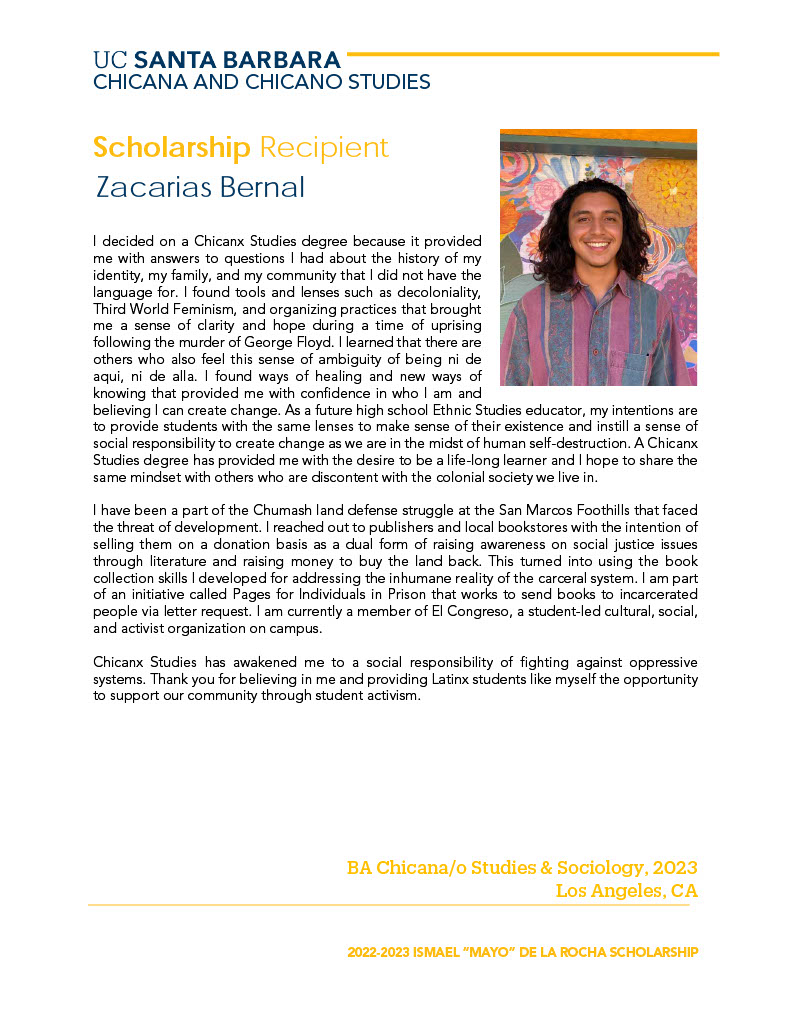 I decided on a Chicanx Studies degree because it provided me with answers to questions I had about the history of my identity, my family, and my community that I did not have the language for. I found tools and lenses such as decoloniality, Third World Feminism, and organizing practices that brought me a sense of clarity and hope during a time of uprising following the murder of George Floyd. I learned that there are others who also feel this sense of ambiguity of being ni de aqui, ni de alla. I found ways of healing and new ways of knowing that provided me with confidence in who I am and believing I can create change. As a future high school Ethnic Studies educator, my intentions are to provide students with the same lenses to make sense of their existence and instill a sense of social responsibility to create change as we are in the midst of human self-destruction. A Chicanx Studies degree has provided me with the desire to be a life-long learner and I hope to share the same mindset with others who are discontent with the colonial society we live in. I have been a part of the Chumash land defense struggle at the San Marcos Foothills that faced the threat of development. I reached out to publishers and local bookstores with the intention of selling them on a donation basis as a dual form of raising awareness on social justice issues through literature and raising money to buy the land back. This turned into using the book collection skills I developed for addressing the inhumane reality of the carceral system. I am part of an initiative called Pages for Individuals in Prison that works to send books to incarcerated people via letter request. I am currently a member of El Congreso, a student-led cultural, social, and activist organization on campus. Chicanx Studies has awakened me to a social responsibility of fighting against oppressive systems. Thank you for believing in me and providing Latinx students like myself the opportunity to support our community through student activism.