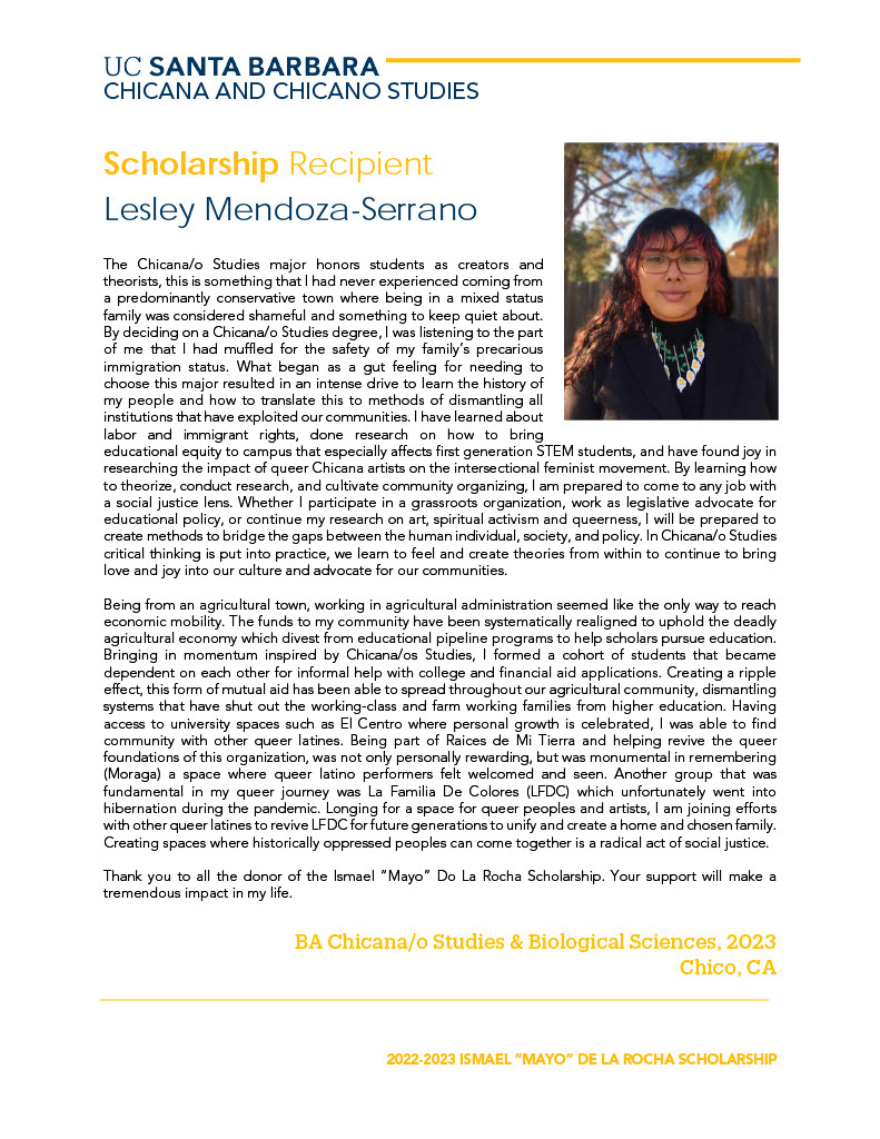 The Chicana/o Studies major honors students as creators and theorists, this is something that I had never experienced coming from a predominantly conservative town where being in a mixed status family was considered shameful and something to keep quiet about. By deciding on a Chicana/o Studies degree, I was listening to the part of me that I had muffled for the safety of my family’s precarious immigration status. What began as a gut feeling for needing to choose this major resulted in an intense drive to learn the history of my people and how to translate this to methods of dismantling all institutions that have exploited our communities. I have learned about labor and immigrant rights, done research on how to bring educational equity to campus that especially affects first generation STEM students, and have found joy in researching the impact of queer Chicana artists on the intersectional feminist movement. By learning how to theorize, conduct research, and cultivate community organizing, I am prepared to come to any job with a social justice lens. Whether I participate in a grassroots organization, work as legislative advocate for educational policy, or continue my research on art, spiritual activism and queerness, I will be prepared to create methods to bridge the gaps between the human individual, society, and policy. In Chicana/o Studies critical thinking is put into practice, we learn to feel and create theories from within to continue to bring love and joy into our culture and advocate for our communities. Being from an agricultural town, working in agricultural administration seemed like the only way to reach economic mobility. The funds to my community have been systematically realigned to uphold the deadly agricultural economy which divest from educational pipeline programs to help scholars pursue education. Bringing in momentum inspired by Chicana/os Studies, I formed a cohort of students that became dependent on each other for informal help with college and financial aid applications. Creating a ripple effect, this form of mutual aid has been able to spread throughout our agricultural community, dismantling systems that have shut out the working-class and farm working families from higher education. Having access to university spaces such as El Centro where personal growth is celebrated, I was able to find community with other queer latines. Being part of Raices de Mi Tierra and helping revive the queer foundations of this organization, was not only personally rewarding, but was monumental in remembering (Moraga) a space where queer latino performers felt welcomed and seen. Another group that was fundamental in my queer journey was La Familia De Colores (LFDC) which unfortunately went into hibernation during the pandemic. Longing for a space for queer peoples and artists, I am joining efforts with other queer latines to revive LFDC for future generations to unify and create a home and chosen family. Creating spaces where historically oppressed peoples can come together is a radical act of social justice. Thank you to all the donor of the Ismael “Mayo” Do La Rocha Scholarship. Your support will make a tremendous impact in my life.