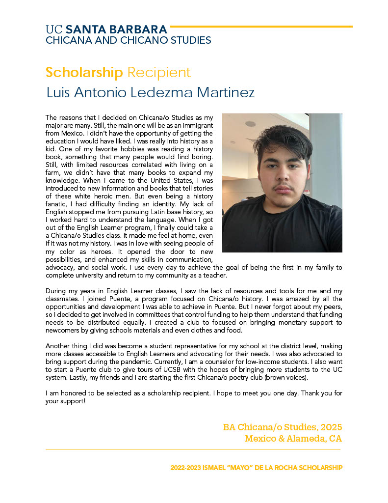 The reasons that I decided on Chicana/o Studies as my major are many. Still, the main one will be as an immigrant from Mexico. I didn’t have the opportunity of getting the education I would have liked. I was really into history as a kid. One of my favorite hobbies was reading a history book, something that many people would find boring. Still, with limited resources correlated with living on a farm, we didn’t have that many books to expand my knowledge. When I came to the United States, I was introduced to new information and books that tell stories of these white heroic men. But even being a history fanatic, I had difficulty finding an identity. My lack of English stopped me from pursuing Latin base history, so I worked hard to understand the language. When I got out of the English Learner program, I finally could take a a Chicana/o Studies class. It made me feel at home, even if it was not my history. I was in love with seeing people of my color as heroes. It opened the door to new possibilities, and enhanced my skills in communication, advocacy, and social work. I use every day to achieve the goal of being the first in my family to complete university and return to my community as a teacher. During my years in English Learner classes, I saw the lack of resources and tools for me and my classmates. I joined Puente, a program focused on Chicana/o history. I was amazed by all the opportunities and development I was able to achieve in Puente. But I never forgot about my peers, so I decided to get involved in committees that control funding to help them understand that funding needs to be distributed equally. I created a club to focused on bringing monetary support to newcomers by giving schools materials and even clothes and food. Another thing I did was become a student representative for my school at the district level, making more classes accessible to English Learners and advocating for their needs. I was also advocated to bring support during the pandemic. Currently, I am a counselor for low-income students. I also want to start a Puente club to give tours of UCSB with the hopes of bringing more students to the UC system. Lastly, my friends and I are starting the first Chicana/o poetry club (brown voices). I am honored to be selected as a scholarship recipient. I hope to meet you one day. Thank you for your support!