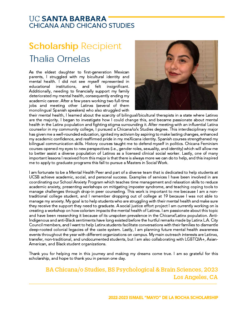 As the eldest daughter to first-generation Mexican parents, I struggled with my bicultural identity and mental health. I did not see myself represented in educational institutions, and felt insignificant. Additionally, needing to financially support my family deteriorated my mental health, consequently ending my academic career. After a few years working two full-time jobs and meeting other Latinxs (several of them monolingual Spanish speakers) who also struggled with their mental health, I learned about the scarcity of bilingual/bicultural therapists in a state where Latinxs are the majority. I began to investigate how I could change this, and became passionate about mental health in the Latinx population and fighting stigma surrounding it. After meeting with an influential Latina counselor in my community college, I pursued a Chicana/o/x Studies degree. This interdisciplinary major has given me a well-rounded education, ignited my activism by aspiring to make lasting changes, enhanced my academic confidence, and reaffirmed pride in my meXicana identity. Spanish courses strengthened my bilingual communication skills. History courses taught me to defend myself in politics. Chicana Feminism courses opened my eyes to new perspectives (i.e., gender roles, sexuality, and identity) which will allow me to better assist a diverse population of Latinxs as a licensed clinical social worker. Lastly, one of many important lessons I received from this major is that there is always more we can do to help, and this inspired me to apply to graduate programs this fall to pursue a Masters in Social Work. I am fortunate to be a Mental Health Peer and part of a diverse team that is dedicated to help students at UCSB achieve academic, social, and personal success. Examples of services I have been involved in are coordinating our School Anxiety Program which teaches time management and relaxation skills to reduce academic anxiety, presenting workshops on mitigating imposter syndrome, and teaching coping tools to manage challenges through drop-in peer counseling. This work is important to me because I am a nontraditional college student, and I remember dropping out of college at 19 because I was not able to manage my anxiety. My goal is to help students who are struggling with their mental health and make sure they receive the support they need to graduate. A social justice effort project I am currently working on is creating a workshop on how colorism impacts the mental health of Latinxs. I am passionate about this topic and have been researching it because of its unspoken prevalence in the Chicanx/Latinx population. AntiIndigenous and anti-Black sentiments have long existed before the hurtful remarks made by Latinx L.A. City Council members, and I want to help Latinx students facilitate conversations with their families to dismantle deep-rooted colonial legacies of the caste system. Lastly, I am planning future mental health awareness events throughout the year with different organizations on campus. My main outreach interests are Latinxs, transfer, non-traditional, and undocumented students, but I am also collaborating with LGBTQIA+, AsianAmerican, and Black student organizations. Thank you for helping me in this journey and making my dreams come true. I am so grateful for this scholarship, and hope to thank you in person one day. 