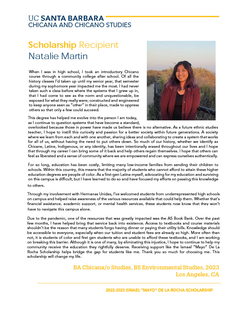 When I was in high school, I took an introductory Chicano course through a community college after school. Of all the history classes I’d taken up until my senior year, that semester during my sophomore year impacted me the most. I had never taken such a class before where the systems that I grew up in, that I had come to see as the norm and unquestionable, be exposed for what they really were; constructed and engineered to keep anyone seen as “other” in their place, made to oppress others so that only a few could succeed. This degree has helped me evolve into the person I am today, as I continue to question systems that have become a standard, overlooked because those in power have made us believe there is no alternative. As a future ethnic studies teacher, I hope to instill this curiosity and passion for a better society within future generations. A society where we learn from each and with one another, sharing ideas and collaborating to create a system that works for all of us, without having the need to put others down. So much of our history, whether we identify as Chicane, Latine, Indigenous, or any identity, has been intentionally erased throughout our lives and I hope that through my career I can bring some of it back and help others regain themselves. I hope that others can feel as liberated and a sense of community where we are empowered and can express ourselves authentically. For so long, education has been costly, limiting many low-income families from sending their children to schools. Within this country, this means that the majority of students who cannot afford to attain these higher education degrees are people of color. As a first-gen Latina myself, advocating for my education and surviving on this campus is difficult, but I have learned to do so and have focused my efforts on passing this knowledge to others. Due to the pandemic, one of the resources that was greatly impacted was the AS Book Bank. Over the past few months, I have helped bring that service back into existence. Access to textbooks and course materials shouldn’t be the reason that many students forgo having dinner or paying their utility bills. Knowledge should be accessible to everyone, especially when our tuition and student fees are already so high. More often than not, it is students of color and first gen students who are unable to afford these textbooks, and I am working on breaking this barrier. Although it is one of many, by eliminating this injustice, I hope to continue to help my community receive the education they rightfully deserve. Receiving support like the Ismael “Mayo” De La Rocha Scholarship helps bridge the gap for students like me. Thank you so much for choosing me. This scholarship will change my life. 